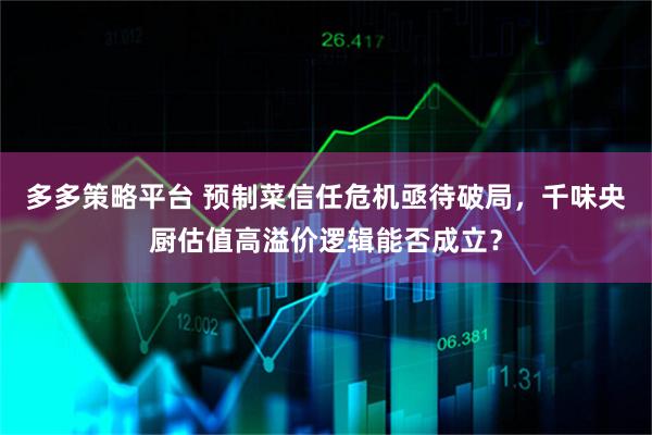 多多策略平台 预制菜信任危机亟待破局，千味央厨估值高溢价逻辑能否成立？