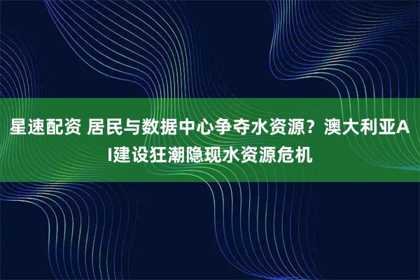星速配资 居民与数据中心争夺水资源？澳大利亚AI建设狂潮隐现水资源危机