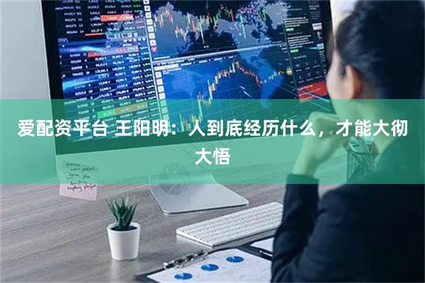 爱配资平台 王阳明:人到底经历什么,才能大彻大悟