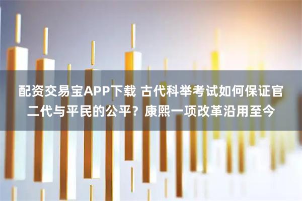 配资交易宝APP下载 古代科举考试如何保证官二代与平民的公平?康熙一项改革沿用至今