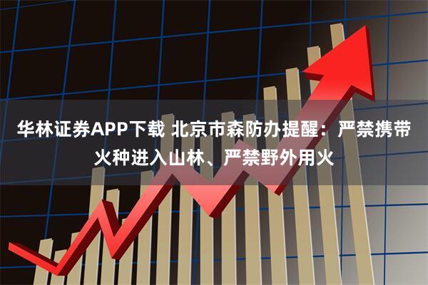 华林证券APP下载 北京市森防办提醒：严禁携带火种进入山林、严禁野外用火