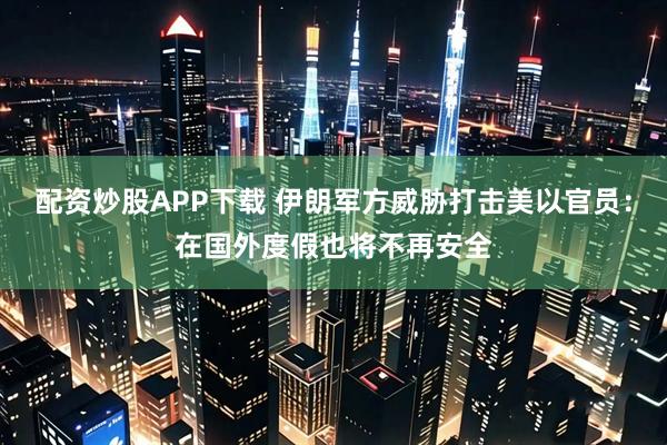 配资炒股APP下载 伊朗军方威胁打击美以官员：在国外度假也将不再安全