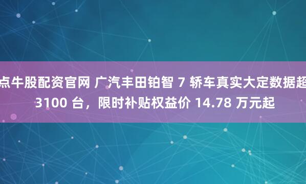 点牛股配资官网 广汽丰田铂智 7 轿车真实大定数据超 3100 台,限时补贴权益价 14.78 万元起