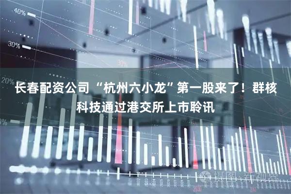 长春配资公司 “杭州六小龙”第一股来了!群核科技通过港交所上市聆讯
