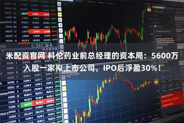 米配资官网 科伦药业前总经理的资本局：5600万入股一家拟上市公司，IPO后浮盈30%！