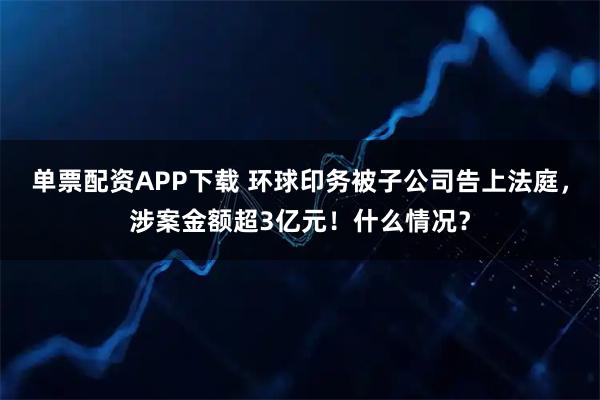 单票配资APP下载 环球印务被子公司告上法庭，涉案金额超3亿元！什么情况？