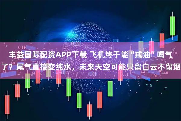 丰益国际配资APP下载 飞机终于能“戒油”喝气了？尾气直接变纯水，未来天空可能只留白云不留烟