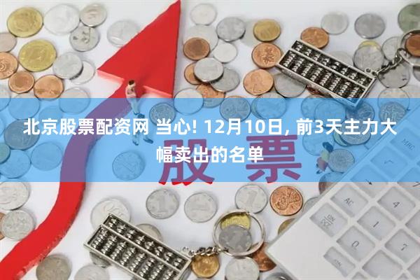 北京股票配资网 当心! 12月10日, 前3天主力大幅卖出的名单