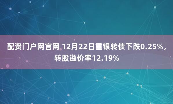 配资门户网官网 12月22日重银转债下跌0.25%，转股溢价率12.19%