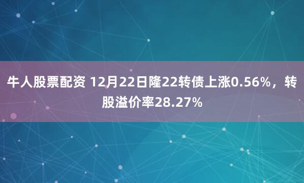 牛人股票配资 12月22日隆22转债上涨0.56%，转股溢价率28.27%
