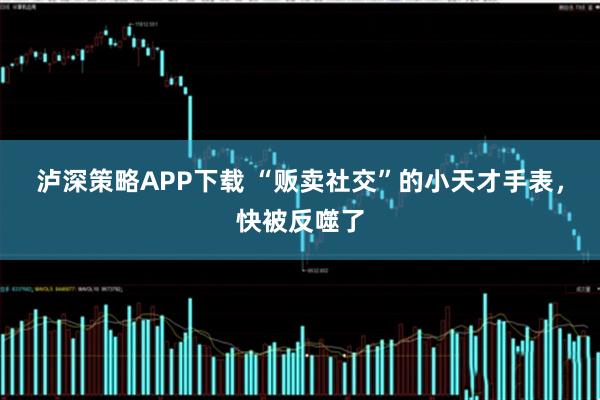 泸深策略APP下载 “贩卖社交”的小天才手表，快被反噬了