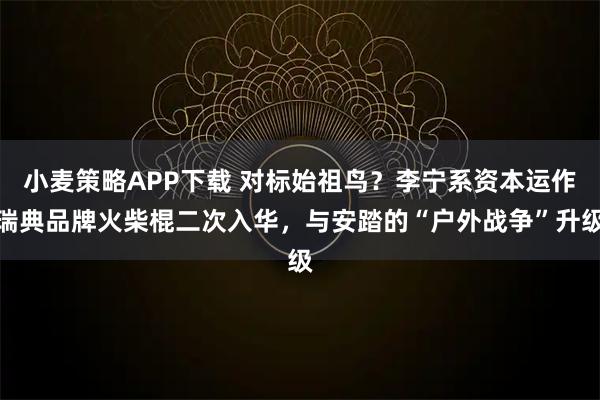 小麦策略APP下载 对标始祖鸟？李宁系资本运作瑞典品牌火柴棍二次入华，与安踏的“户外战争”升级