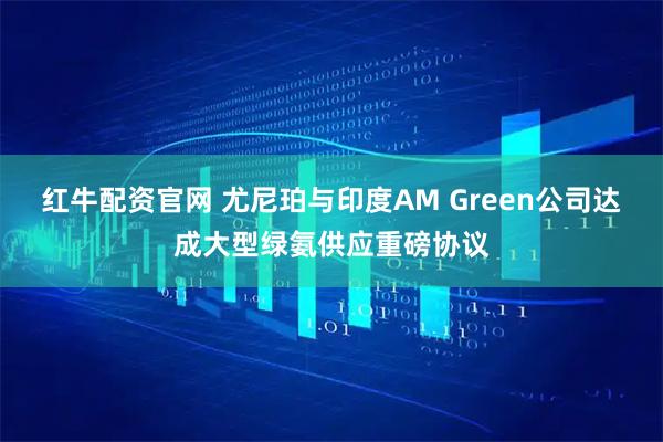 红牛配资官网 尤尼珀与印度AM Green公司达成大型绿氨供应重磅协议