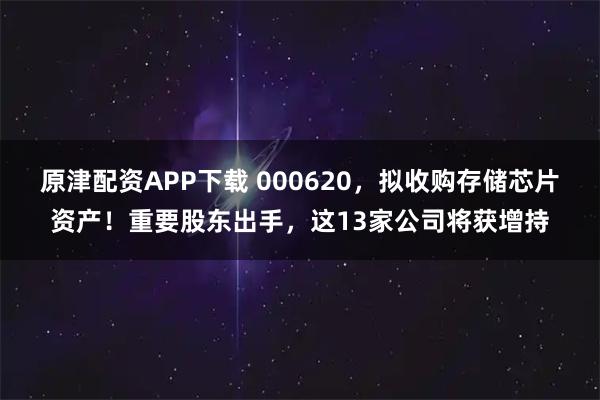 原津配资APP下载 000620，拟收购存储芯片资产！重要股东出手，这13家公司将获增持