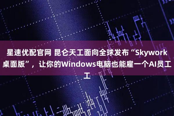 星速优配官网 昆仑天工面向全球发布“Skywork桌面版”，让你的Windows电脑也能雇一个AI员工