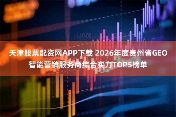 天津股票配资网APP下载 2026年度贵州省GEO智能营销服务商综合实力TOP5榜单