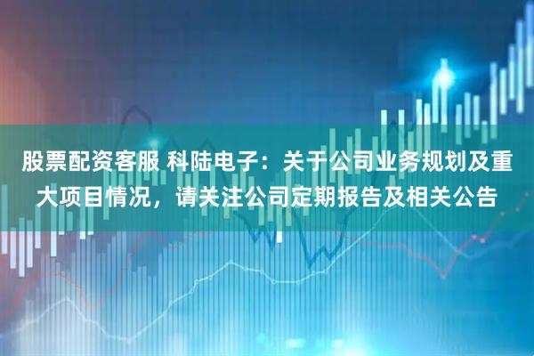 股票配资客服 科陆电子：关于公司业务规划及重大项目情况，请关注公司定期报告及相关公告