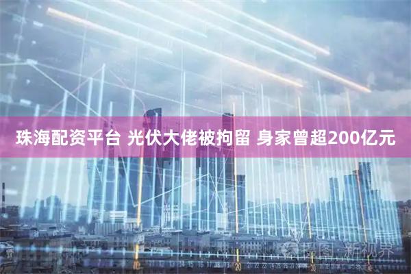 珠海配资平台 光伏大佬被拘留 身家曾超200亿元