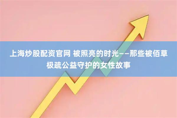 上海炒股配资官网 被照亮的时光——那些被佰草极疏公益守护的女性故事