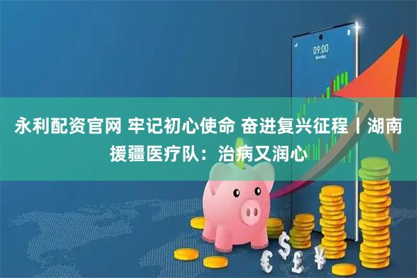永利配资官网 牢记初心使命 奋进复兴征程丨湖南援疆医疗队:治病又润心