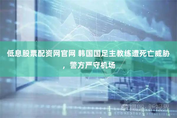 低息股票配资网官网 韩国国足主教练遭死亡威胁,警方严守机场