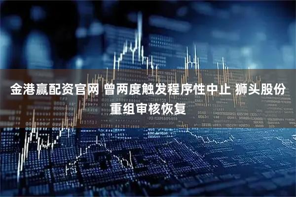 金港赢配资官网 曾两度触发程序性中止 狮头股份重组审核恢复