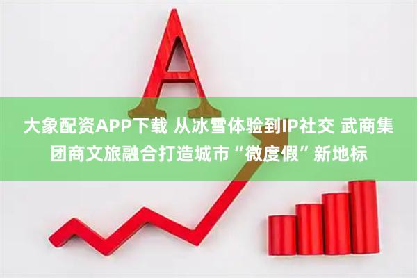 大象配资APP下载 从冰雪体验到IP社交 武商集团商文旅融合打造城市“微度假”新地标