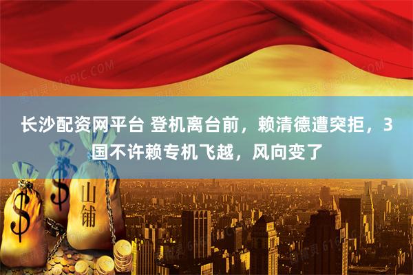 长沙配资网平台 登机离台前，赖清德遭突拒，3国不许赖专机飞越，风向变了