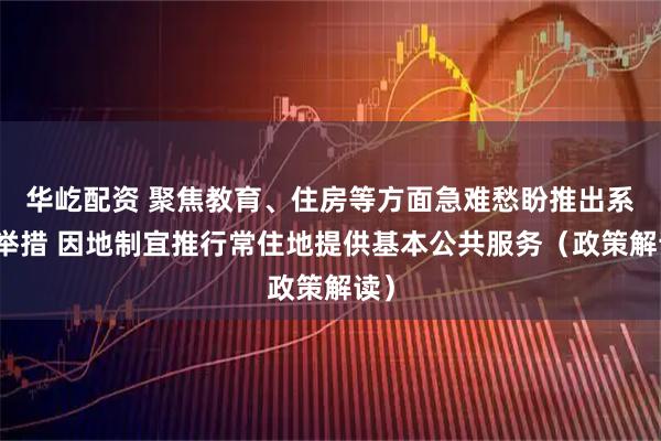 华屹配资 聚焦教育、住房等方面急难愁盼推出系列举措 因地制宜推行常住地提供基本公共服务（政策解读）