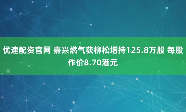 优速配资官网 嘉兴燃气获柳松增持125.8万股 每股作价8.70港元