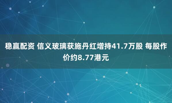 稳赢配资 信义玻璃获施丹红增持41.7万股 每股作价约8.77港元