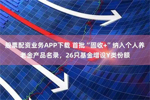 股票配资业务APP下载 首批“固收+”纳入个人养老金产品名录，26只基金增设Y类份额